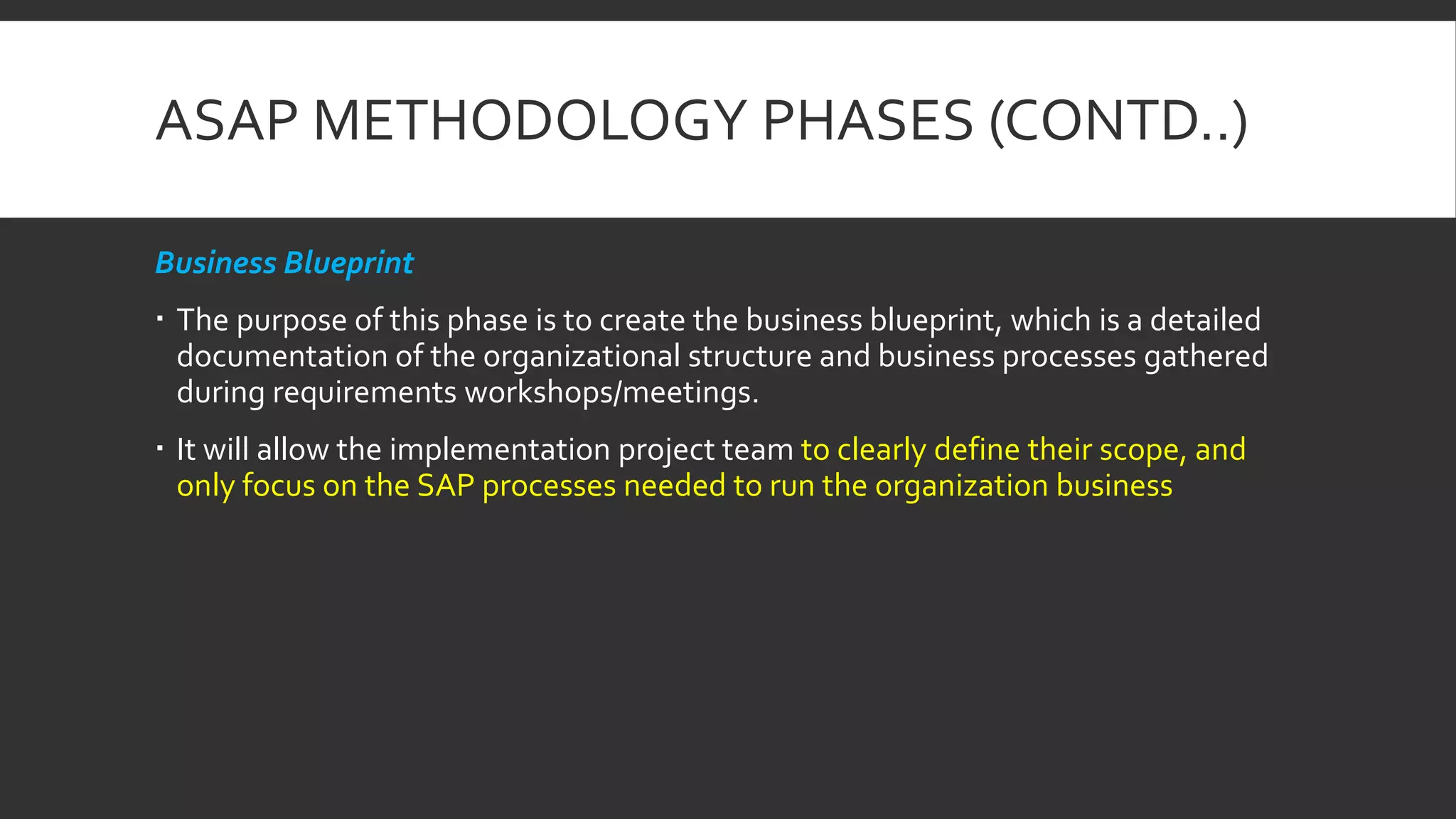 ASAP METHODOLOGY PHASES (CONTD..)
Business Blueprint
 The purpose of this phase is to create the business blueprint, which is a detailed
documentation of the organizational structure and business processes gathered
during requirements workshops/meetings.
 It will allow the implementation project team to clearly define their scope, and
only focus on the SAP processes needed to run the organization business
 