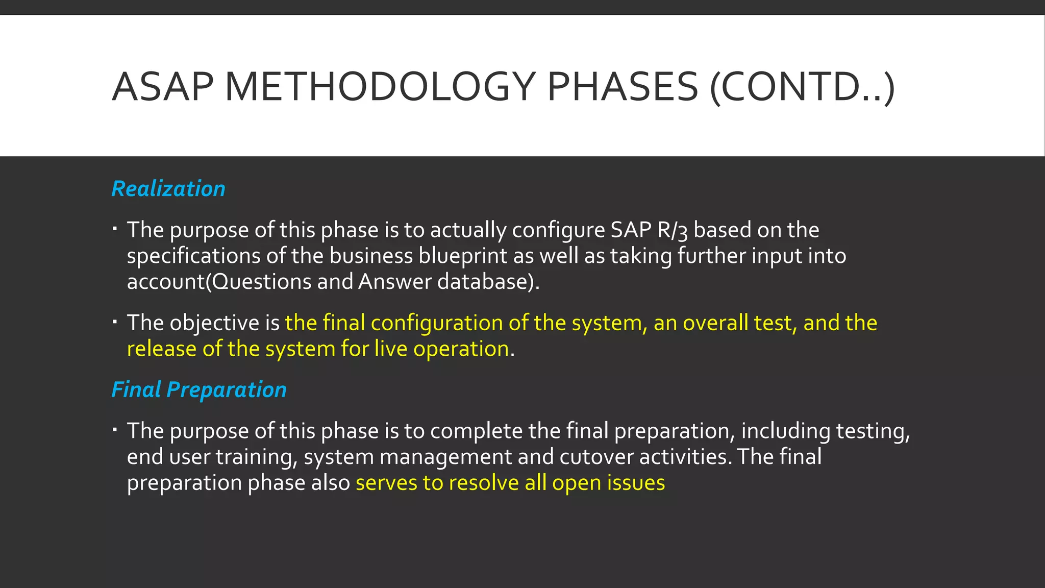 ASAP METHODOLOGY PHASES (CONTD..)
Realization
 The purpose of this phase is to actually configure SAP R/3 based on the
specifications of the business blueprint as well as taking further input into
account(Questions and Answer database).
 The objective is the final configuration of the system, an overall test, and the
release of the system for live operation.
Final Preparation
 The purpose of this phase is to complete the final preparation, including testing,
end user training, system management and cutover activities.The final
preparation phase also serves to resolve all open issues
 