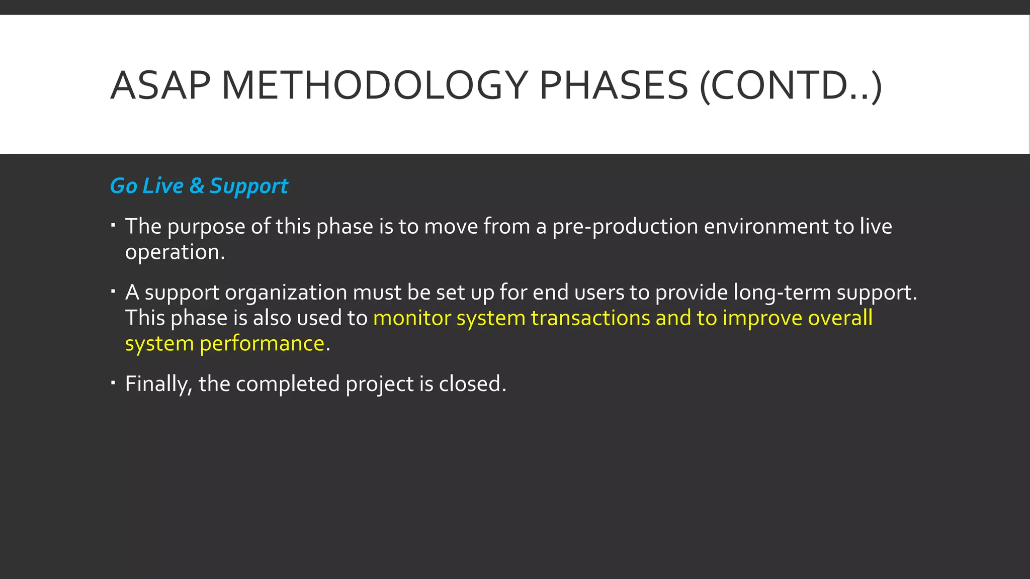 ASAP METHODOLOGY PHASES (CONTD..)
Go Live & Support
 The purpose of this phase is to move from a pre-production environment to live
operation.
 A support organization must be set up for end users to provide long-term support.
This phase is also used to monitor system transactions and to improve overall
system performance.
 Finally, the completed project is closed.
 