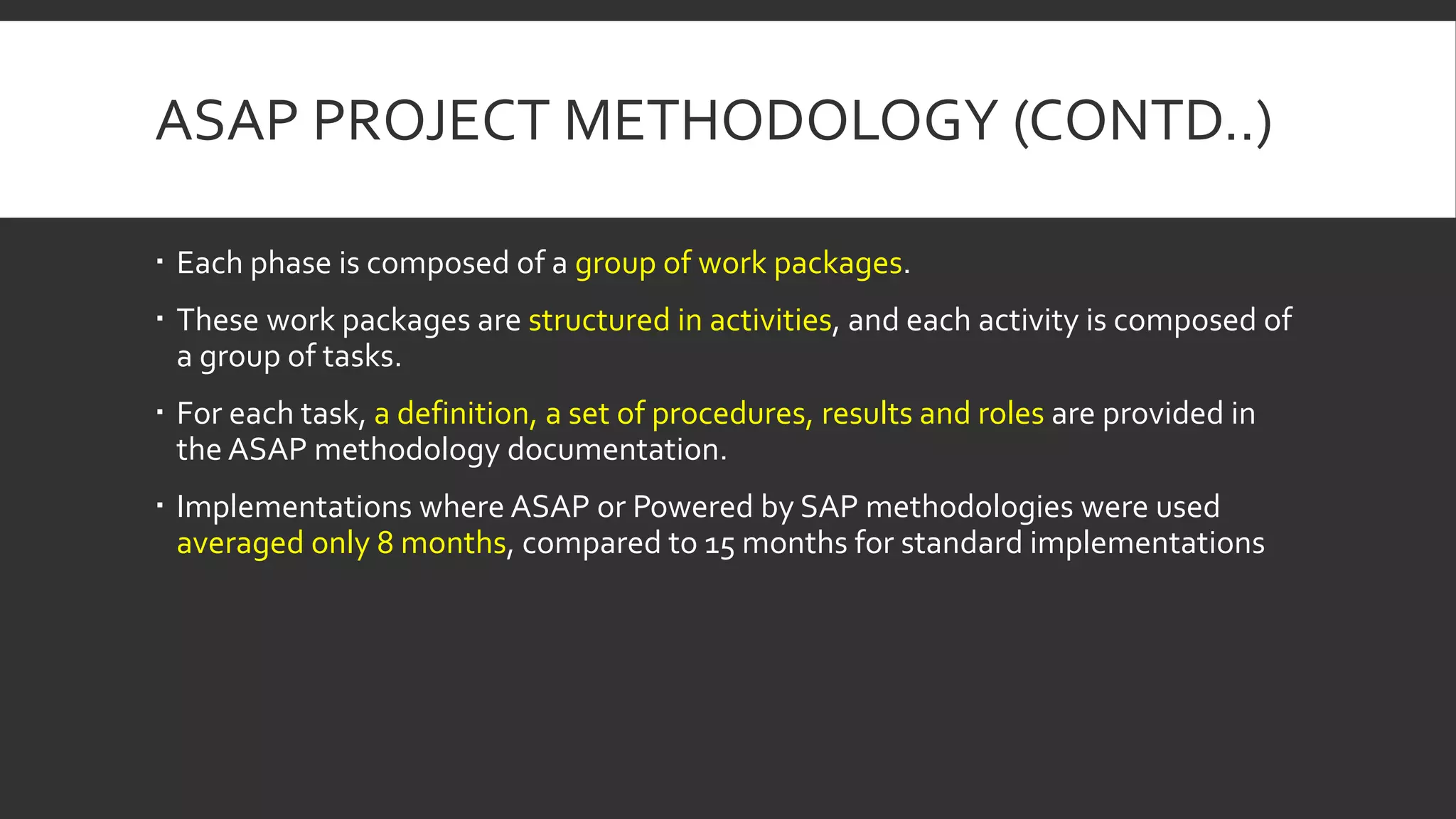 ASAP PROJECT METHODOLOGY (CONTD..)
 Each phase is composed of a group of work packages.
 These work packages are structured in activities, and each activity is composed of
a group of tasks.
 For each task, a definition, a set of procedures, results and roles are provided in
the ASAP methodology documentation.
 Implementations where ASAP or Powered by SAP methodologies were used
averaged only 8 months, compared to 15 months for standard implementations
 