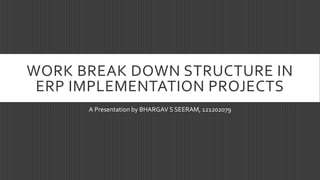 WORK BREAK DOWN STRUCTURE IN
ERP IMPLEMENTATION PROJECTS
A Presentation by BHARGAV S SEERAM, 121202079
 