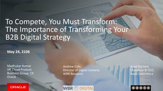 To Compete, You Must Transform:
The Importance of Transforming Your
B2B Digital Strategy
May 24, 2106
Madhukar Kumar
VP, Cloud Product
Business Group, CX
Oracle
Andrew Cole,
Director of Digital Content,
WBR Research
Asad Durrani,
Chairman & CEO,
Aaxis Commerce
 