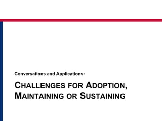 CHALLENGES FOR ADOPTION,
MAINTAINING OR SUSTAINING
Conversations and Applications:
 