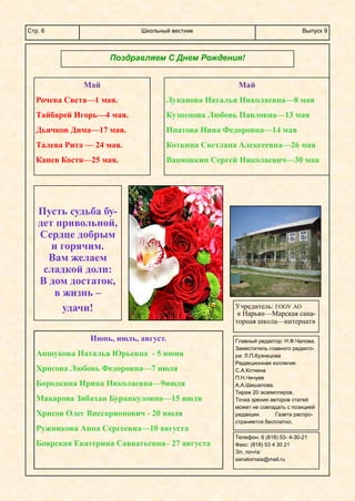 Школьный вестникСтр. 6 Выпуск 9
Поздравляем С Днем Рождения!
Май
Рочева Света—1 мая.
Тайбарей Игорь—4 мая.
Дьячков Дима—17 мая.
Талева Рита — 24 мая.
Канев Костя—25 мая.
Май
Луканова Наталья Николаевна—8 мая
Кузнецова Любовь Павловна—13 мая
Ипатова Нина Федоровна—14 мая
Коткина Светлана Алексеевна—26 мая
Ванюшкин Сергей Николаевич—30 мая
Пусть судьба бу-
дет привольной,
Сердце добрым
и горячим.
Вам желаем
сладкой доли:
В дом достаток,
в жизнь –
удачи! Учредитель: ГООУ АО
« Нарьян—Марская сана-
торная школа—интернат»
Главный редактор: Н.Ф.Чалова.
Заместитель главного редакто-
ра: Л.П.Кузнецова
Редакционная коллегия:
С.А.Коткина
П.Н.Чечуев
А.А.Шишалова.
Тираж 20 экземпляров.
Точка зрения авторов статей
может не совпадать с позицией
редакции. Газета распро-
страняется бесплатно.
Телефон: 8 (818) 53- 4-30-21
Факс: (818) 53 4 30 21
Эл. почта:
sanatornaia@mail.ru
Июнь, июль, август.
Аншукова Наталья Юрьевна - 5 июня
Хрисова Любовь Федоровна—7 июля
Бородкина Ирина Николаевна—9июля
Макарова Зибахан Буранкуловна—15 июля
Хрисов Олег Виссарионович - 20 июля
Ружникова Анна Сергеевна—10 августа
Боярская Екатерина Савватьевна– 27 августа
 