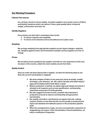 Our Working Procedure:
Fabrics/ Yarn source:
As a primary check to ensure quality, we guide suppliers as to proper source of fabric
and identify industries which can deliver in time, good quality fabric of desired
weight, construction and color etc.
Identify Suppliers:
Every factory we deal with is evaluated at two levels:
 To assess capacity and capability.
 To check environmental control and adherence to Labor Laws.
Sampling:
We arrange sampling from appropriate suppliers as per buyers designs, sketches
etc. Samples against orders and Promotional samples sent by suppliers are free of
charge.
Prices:
We scrutinize prices quoted by the supplier and with our own experience of the cost
structure in the country, obtain the most realistic prices from them.
Quality Control:
Once an order has been placed with a supplier, we take the following steps to see
that only correct merchandise is shipped:
 We draw samples of fabric to be used and check its quality, weight,
shrinkage, color fastness, etc. We call for lab-dips and obtain buyers’
approval of shades before bulk fabric is dyed.
 Before production is started, we obtain approval sample and check it
minutely in all respects such as size specification, workmanship,
cleanliness and proper fit of the garment.
 We also suggest from time to time, possible improvements in
production process to improve workmanship and get perfect
merchandise.
 Our quality controllers visit factories at regular intervals, making
surprise checks, to see that only the correct quality is produced and
reject sub-standard and defective pieces in the production pipeline
itself.
 When the consignment is ready, we carry out systematic inspection as
suggested by our buyers. If the merchandise is found satisfactory, we
issue a certificate of inspection.
 