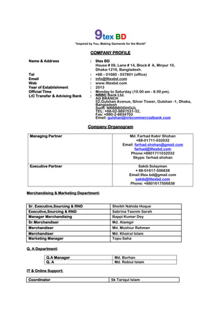 9tex BD
“Inspired by You, Making Garments for the World”
COMPANY PROFILE
Name & Address : 9tex BD
House # 09, Lane # 14, Block # A, Mirpur 10,
Dhaka-1216, Bangladesh.
Tel : +88 – 01680 - 037801 (office)
Email : info@9texbd.com
Web : www.9texbd.com
Year of Establishment : 2013
Official Time : Monday to Saturday (10.00 am - 8.00 pm).
L/C Transfer & Advising Bank : NRBC Bank Ltd.
AD BRANCH
52,Gulshan Avenue, Silver Tower, Gulshan -1, Dhaka,
Bangladesh
Swift: NRBBBDDHGUL
TEL: +88-02-9897531-32,
Fax: +880-2-8834703
Email: gulshan@nrbcommercialbank.com
Company Organogram
Managing Partner Md. Farhad Kabir Shohan
+88-01711-032032
Email: farhad.shohan@gmail.com
farhad@9texbd.com
Phone:+8801711032032
Skype: farhad.shohan
Executive Partner Sakib Solayman
+ 88-01617-506838
Email:9tex.bd@gmail.com
sakib@9texbd.com
Phone: +8801617506838
Merchandising & Marketing Department:
Sr. Executive,Sourcing & RND Sheikh Nahida Hoque
Executive,Sourcing & RND Sabrina Tasnim Sarah
Manager Merchandising Bappi Kumar Dey
Sr.Merchandiser Md. Alamgir
Merchandiser Md. Moshiur Rahman
Merchandiser Md. Khairul Islam
Marketing Manager Topu Saha
Q. A Department:
Q.A Manager Md. Borhan
Q. A Md. Robiul Islam
IT & Online Support:
Coordinator Sk Tariqul Islam
 