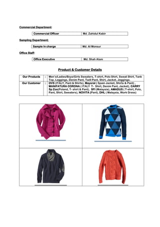 Commercial Department:
Commercial Officer Md. Zahidul Kabir
Sampling Department:
Sample In charge Md. Al Monsur
Office Staff:
Office Executive Md. Shah Alam
Product & Customer Details
Our Products : Men’s/Ladies/Boys/Girls Sweaters, T-shirt, Polo Shirt, Sweat Shirt, Tank
Top, Leggings, Denim Pant, Twill Pant, Shirt, Jacket, Jeggings.
Our Customer : OVS (ITALY, Pant & Shirts), Mayoral ( Spain Jacket, Shirts & Pant) ,
MANIFATURA CORONA ( ITALY T- Shirt, Denim Pant, Jacket), CARRY
Sp Zoo(Poland, T- shirt & Pant), SFI (Malaysia), AMADUS ( T-shirt, Polo,
Pant, Shirt, Sweaters), NOVITA (Pant), DHL ( Malaysia, Work Dress)
 