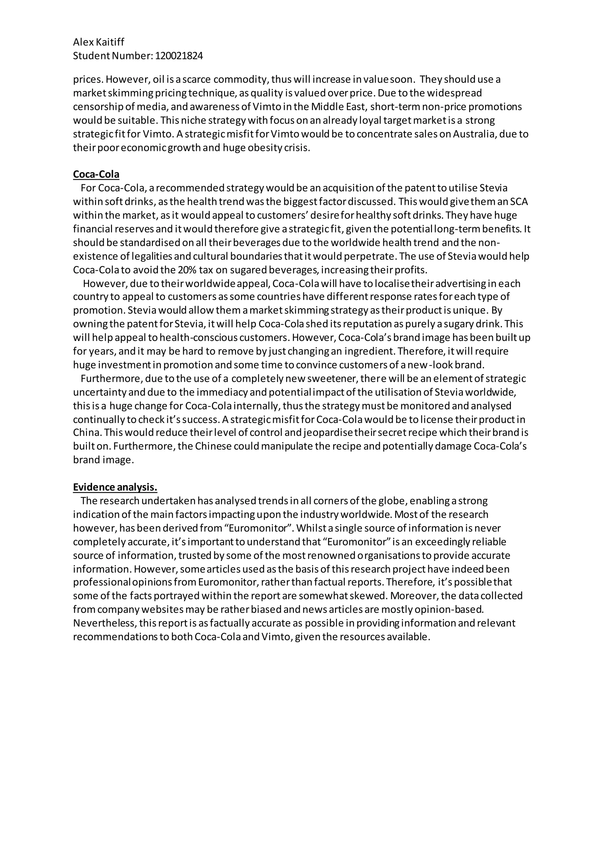 Alex Kaitiff
StudentNumber:120021824
prices.However, oil isascarce commodity,thus will increase invaluesoon. Theyshoulduse a
marketskimmingpricingtechnique,asquality isvaluedoverprice.Due tothe widespread
censorshipof media,andawarenessof Vimtointhe Middle East, short-termnon-price promotions
wouldbe suitable. Thisniche strategywithfocusonanalreadyloyal targetmarketisa strong
strategicfitfor Vimto. A strategicmisfitforVimtowouldbe toconcentrate salesonAustralia,due to
theirpooreconomicgrowthand huge obesitycrisis.
Coca-Cola
For Coca-Cola,arecommendedstrategywouldbe anacquisitionof the patenttoutilise Stevia
withinsoftdrinks,asthe healthtrendwasthe biggestfactordiscussed. ThiswouldgivethemanSCA
withinthe market,asit wouldappeal to customers’ desireforhealthysoftdrinks.Theyhave huge
financial reservesand itwouldtherefore give astrategicfit,giventhe potentiallong-termbenefits. It
shouldbe standardisedonall theirbeveragesdue tothe worldwide healthtrend andthe non-
existence of legalitiesandcultural boundariesthatitwouldperpetrate.The use of Steviawouldhelp
Coca-Colato avoidthe 20% tax on sugaredbeverages,increasingtheirprofits.
However,due totheirworldwideappeal,Coca-Colawill have tolocalisetheiradvertisingineach
countryto appeal to customersassome countrieshave differentresponse ratesforeachtype of
promotion. Steviawouldallow them amarketskimmingstrategyastheirproductisunique. By
owningthe patentforStevia,itwill help Coca-Colasheditsreputationaspurelyasugarydrink.This
will helpappeal tohealth-consciouscustomers.However,Coca-Cola’sbrandimage hasbeenbuiltup
for years,andit may be hard to remove byjustchangingan ingredient.Therefore,itwill require
huge investmentinpromotionandsome time toconvince customersof anew-lookbrand.
Furthermore,due tothe use of a completelynew sweetener,there will be anelementof strategic
uncertaintyanddue to the immediacyandpotentialimpactof the utilisationof Steviaworldwide,
thisisa huge change for Coca-Colainternally,thusthe strategymustbe monitoredandanalysed
continuallytocheckit’ssuccess.A strategicmisfitforCoca-Colawouldbe tolicense theirproductin
China.Thiswouldreduce theirlevel of control andjeopardisetheirsecretrecipe whichtheirbrandis
builton.Furthermore,the Chinese couldmanipulate the recipe andpotentiallydamage Coca-Cola’s
brand image.
Evidence analysis.
The researchundertakenhasanalysedtrendsinall cornersof the globe,enablingastrong
indicationof the mainfactorsimpactinguponthe industryworldwide.Mostof the research
however,hasbeenderivedfrom“Euromonitor”.Whilstasingle source of informationisnever
completelyaccurate,it’simportanttounderstandthat“Euromonitor”isan exceedinglyreliable
source of information,trustedbysome of the mostrenownedorganisationstoprovide accurate
information.However,somearticlesusedasthe basisof thisresearchprojecthave indeedbeen
professionalopinionsfromEuromonitor,ratherthanfactual reports.Therefore, it’spossiblethat
some of the factsportrayed withinthe reportare somewhatskewed. Moreover,the datacollected
fromcompanywebsitesmay be ratherbiasedandnewsarticlesare mostlyopinion-based.
Nevertheless, thisreportis asfactuallyaccurate as possible inprovidinginformationandrelevant
recommendationsto bothCoca-ColaandVimto,giventhe resourcesavailable.
 