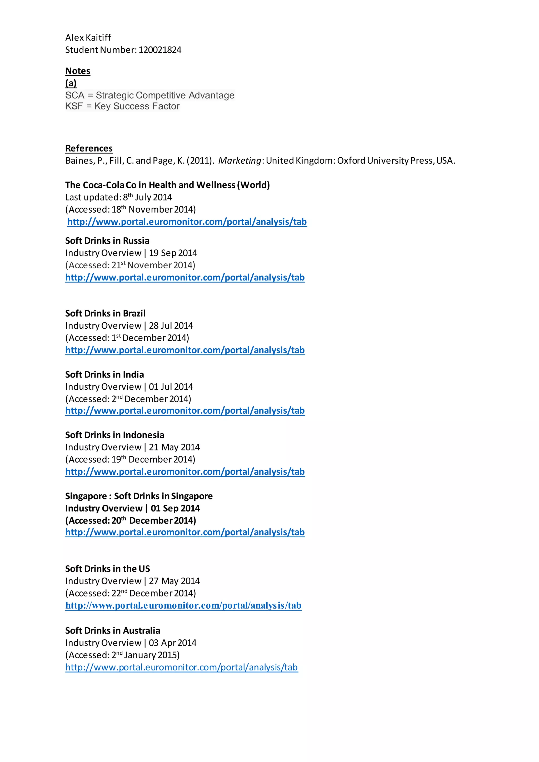 Alex Kaitiff
StudentNumber:120021824
Notes
(a)
SCA = Strategic Competitive Advantage
KSF = Key Success Factor
References
Baines,P.,Fill,C.andPage,K.(2011). Marketing:UnitedKingdom: OxfordUniversityPress,USA.
The Coca-ColaCo in Health and Wellness(World)
Last updated:8th
July2014
(Accessed:18th
November2014)
http://www.portal.euromonitor.com/portal/analysis/tab
Soft Drinks in Russia
IndustryOverview|19 Sep2014
(Accessed:21st
November2014)
http://www.portal.euromonitor.com/portal/analysis/tab
Soft Drinks in Brazil
IndustryOverview|28 Jul 2014
(Accessed:1st
December2014)
http://www.portal.euromonitor.com/portal/analysis/tab
Soft Drinks in India
IndustryOverview|01 Jul 2014
(Accessed:2nd
December2014)
http://www.portal.euromonitor.com/portal/analysis/tab
Soft Drinks in Indonesia
IndustryOverview|21 May 2014
(Accessed:19th
December2014)
http://www.portal.euromonitor.com/portal/analysis/tab
Singapore : Soft Drinks inSingapore
Industry Overview| 01 Sep 2014
(Accessed:20th
December2014)
http://www.portal.euromonitor.com/portal/analysis/tab
Soft Drinks in the US
IndustryOverview|27 May 2014
(Accessed:22nd
December2014)
http://www.portal.euromonitor.com/portal/analysis/tab
Soft Drinks in Australia
IndustryOverview|03 Apr2014
(Accessed:2nd
January2015)
http://www.portal.euromonitor.com/portal/analysis/tab
 