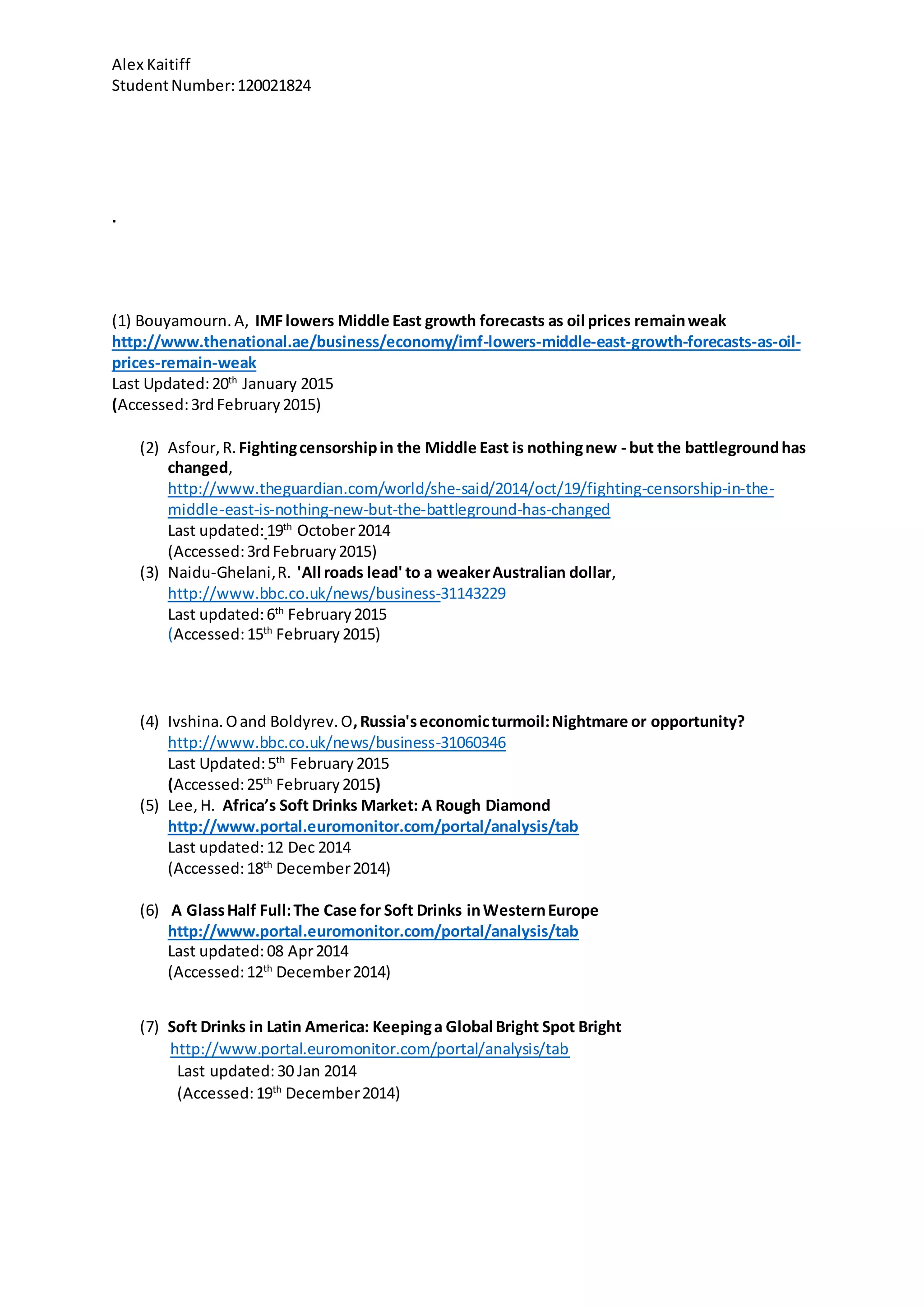 Alex Kaitiff
StudentNumber:120021824
.
(1) Bouyamourn.A, IMFlowers Middle East growth forecasts as oil prices remainweak
http://www.thenational.ae/business/economy/imf-lowers-middle-east-growth-forecasts-as-oil-
prices-remain-weak
Last Updated:20th
January 2015
(Accessed:3rdFebruary2015)
(2) Asfour,R. Fightingcensorshipin the Middle East is nothingnew - but the battlegroundhas
changed,
http://www.theguardian.com/world/she-said/2014/oct/19/fighting-censorship-in-the-
middle-east-is-nothing-new-but-the-battleground-has-changed
Last updated:19th
October2014
(Accessed:3rdFebruary2015)
(3) Naidu-Ghelani,R. 'All roads lead' to a weakerAustralian dollar,
http://www.bbc.co.uk/news/business-31143229
Last updated:6th
February2015
(Accessed:15th
February 2015)
(4) Ivshina.Oand Boldyrev.O,Russia'seconomicturmoil:Nightmare or opportunity?
http://www.bbc.co.uk/news/business-31060346
Last Updated:5th
February2015
(Accessed:25th
February2015)
(5) Lee,H. Africa’s Soft Drinks Market: A Rough Diamond
http://www.portal.euromonitor.com/portal/analysis/tab
Last updated:12 Dec 2014
(Accessed:18th
December2014)
(6) A GlassHalf Full:The Case for Soft Drinks inWesternEurope
http://www.portal.euromonitor.com/portal/analysis/tab
Last updated:08 Apr2014
(Accessed:12th
December2014)
(7) Soft Drinks in Latin America: Keepinga Global Bright Spot Bright
http://www.portal.euromonitor.com/portal/analysis/tab
Last updated:30 Jan 2014
(Accessed:19th
December2014)
 