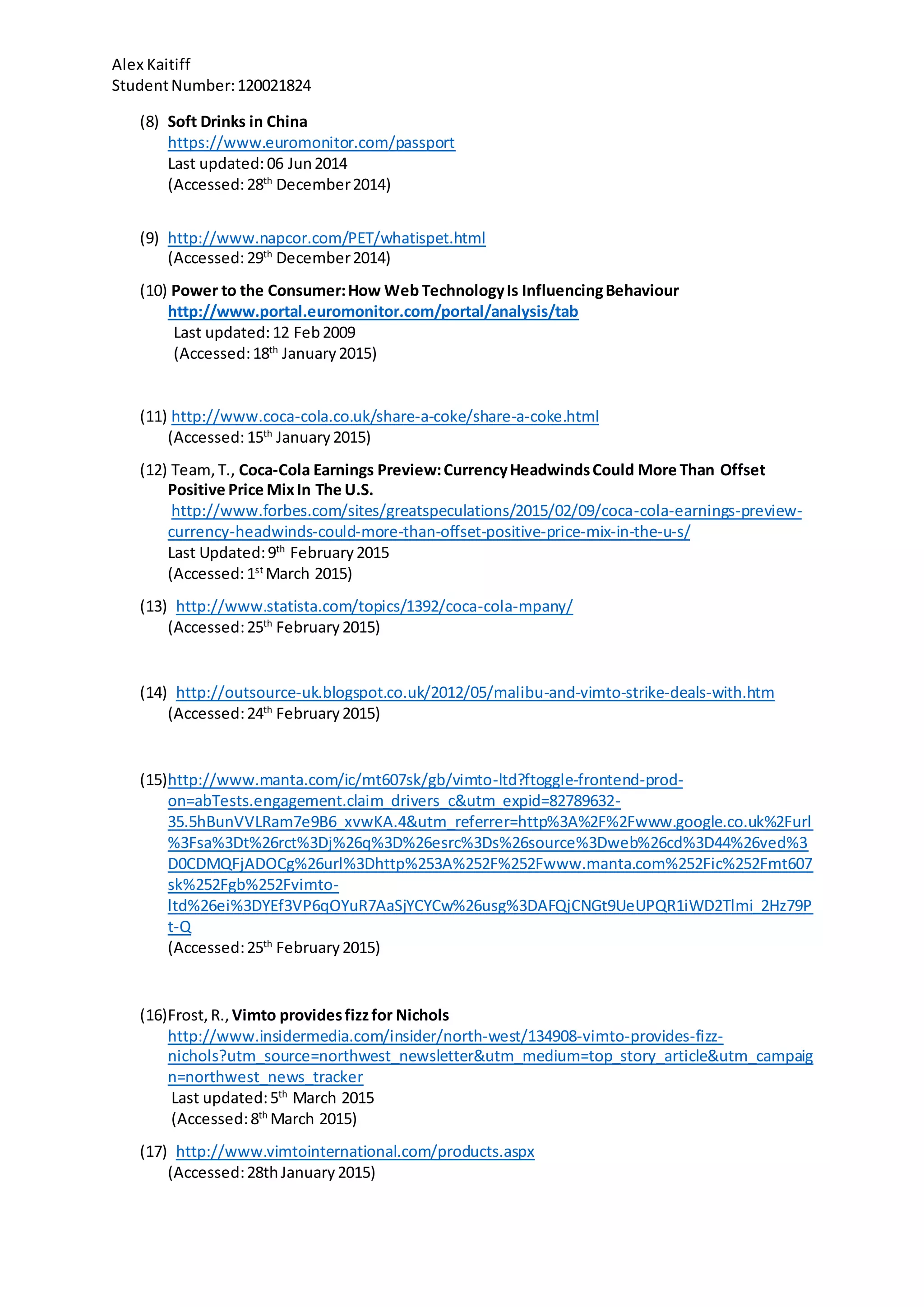 Alex Kaitiff
StudentNumber:120021824
(8) Soft Drinks in China
https://www.euromonitor.com/passport
Last updated:06 Jun2014
(Accessed:28th
December2014)
(9) http://www.napcor.com/PET/whatispet.html
(Accessed:29th
December2014)
(10) Power to the Consumer:How Web TechnologyIs InfluencingBehaviour
http://www.portal.euromonitor.com/portal/analysis/tab
Last updated:12 Feb2009
(Accessed:18th
January2015)
(11) http://www.coca-cola.co.uk/share-a-coke/share-a-coke.html
(Accessed:15th
January2015)
(12) Team,T., Coca-Cola Earnings Preview:CurrencyHeadwindsCould More Than Offset
Positive Price MixIn The U.S.
http://www.forbes.com/sites/greatspeculations/2015/02/09/coca-cola-earnings-preview-
currency-headwinds-could-more-than-offset-positive-price-mix-in-the-u-s/
Last Updated:9th
February2015
(Accessed:1st
March 2015)
(13) http://www.statista.com/topics/1392/coca-cola-mpany/
(Accessed:25th
February2015)
(14) http://outsource-uk.blogspot.co.uk/2012/05/malibu-and-vimto-strike-deals-with.htm
(Accessed:24th
February2015)
(15)http://www.manta.com/ic/mt607sk/gb/vimto-ltd?ftoggle-frontend-prod-
on=abTests.engagement.claim_drivers_c&utm_expid=82789632-
35.5hBunVVLRam7e9B6_xvwKA.4&utm_referrer=http%3A%2F%2Fwww.google.co.uk%2Furl
%3Fsa%3Dt%26rct%3Dj%26q%3D%26esrc%3Ds%26source%3Dweb%26cd%3D44%26ved%3
D0CDMQFjADOCg%26url%3Dhttp%253A%252F%252Fwww.manta.com%252Fic%252Fmt607
sk%252Fgb%252Fvimto-
ltd%26ei%3DYEf3VP6qOYuR7AaSjYCYCw%26usg%3DAFQjCNGt9UeUPQR1iWD2Tlmi_2Hz79P
t-Q
(Accessed:25th
February2015)
(16)Frost,R., Vimto providesfizzfor Nichols
http://www.insidermedia.com/insider/north-west/134908-vimto-provides-fizz-
nichols?utm_source=northwest_newsletter&utm_medium=top_story_article&utm_campaig
n=northwest_news_tracker
Last updated:5th
March 2015
(Accessed:8th
March 2015)
(17) http://www.vimtointernational.com/products.aspx
(Accessed:28thJanuary2015)
 