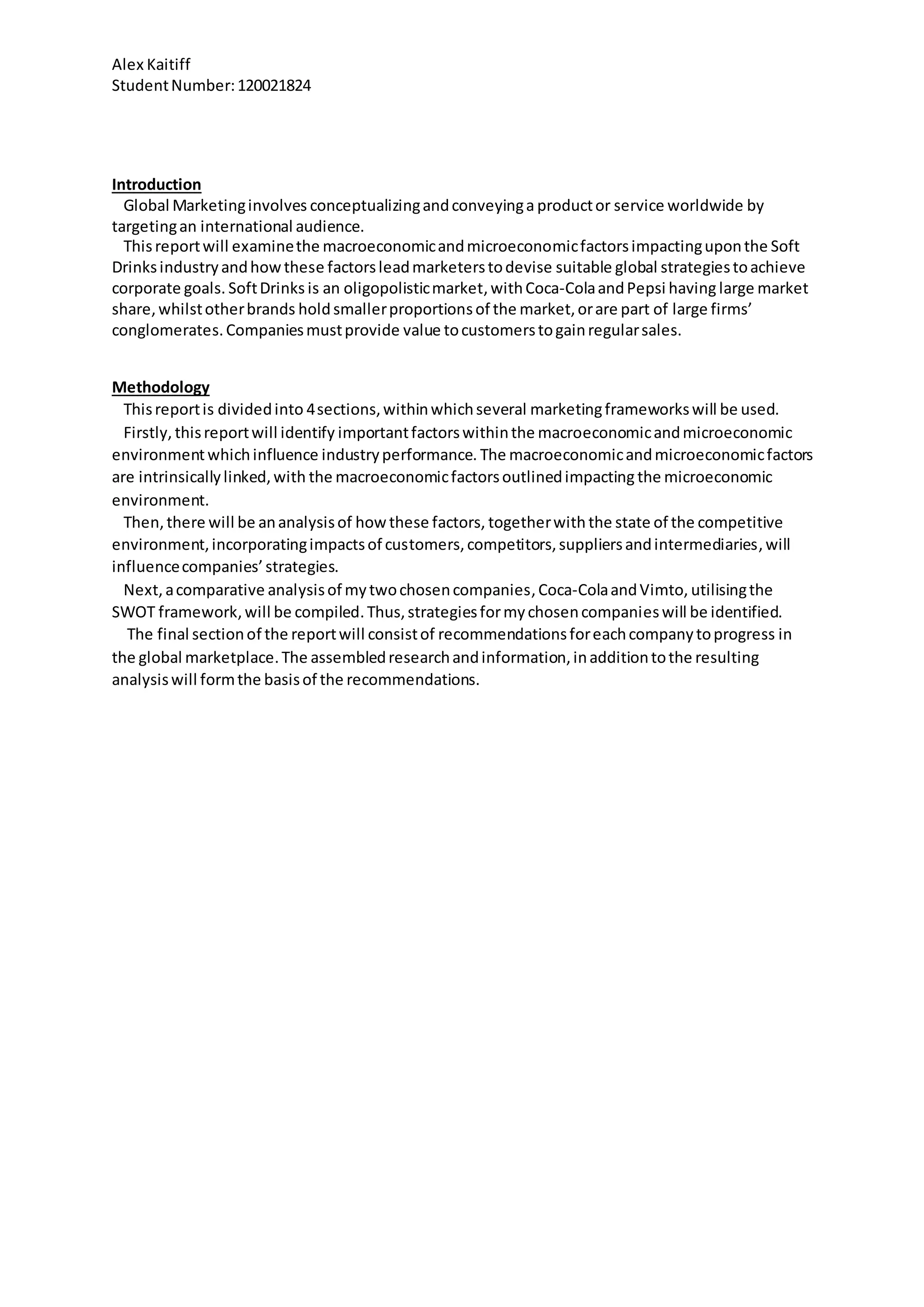 Alex Kaitiff
StudentNumber:120021824
Introduction
Global Marketinginvolves conceptualizingandconveyinga productor service worldwide by
targetingan international audience.
Thisreportwill examinethe macroeconomicandmicroeconomicfactorsimpactinguponthe Soft
Drinksindustryandhowthese factorsleadmarketerstodevise suitable global strategiestoachieve
corporate goals. SoftDrinks is an oligopolisticmarket,withCoca-ColaandPepsi having large market
share,whilstotherbrands holdsmallerproportionsof the market,orare part of large firms’
conglomerates.Companiesmustprovide value tocustomerstogainregularsales.
Methodology
Thisreportis dividedinto 4sections,withinwhichseveral marketingframeworkswill be used.
Firstly, thisreportwill identify importantfactorswithinthe macroeconomicandmicroeconomic
environmentwhichinfluence industryperformance. The macroeconomicandmicroeconomicfactors
are intrinsicallylinked,with the macroeconomicfactorsoutlinedimpacting the microeconomic
environment.
Then,there will be ananalysisof howthese factors, togetherwith the state of the competitive
environment,incorporatingimpactsof customers,competitors,suppliersandintermediaries,will
influencecompanies’strategies.
Next,acomparative analysisof mytwochosencompanies,Coca-ColaandVimto, utilisingthe
SWOT framework,will be compiled.Thus,strategiesformychosencompanieswill be identified.
The final sectionof the reportwill consistof recommendationsforeachcompanytoprogress in
the global marketplace.The assembledresearchandinformation,inadditiontothe resulting
analysiswill formthe basisof the recommendations.
 