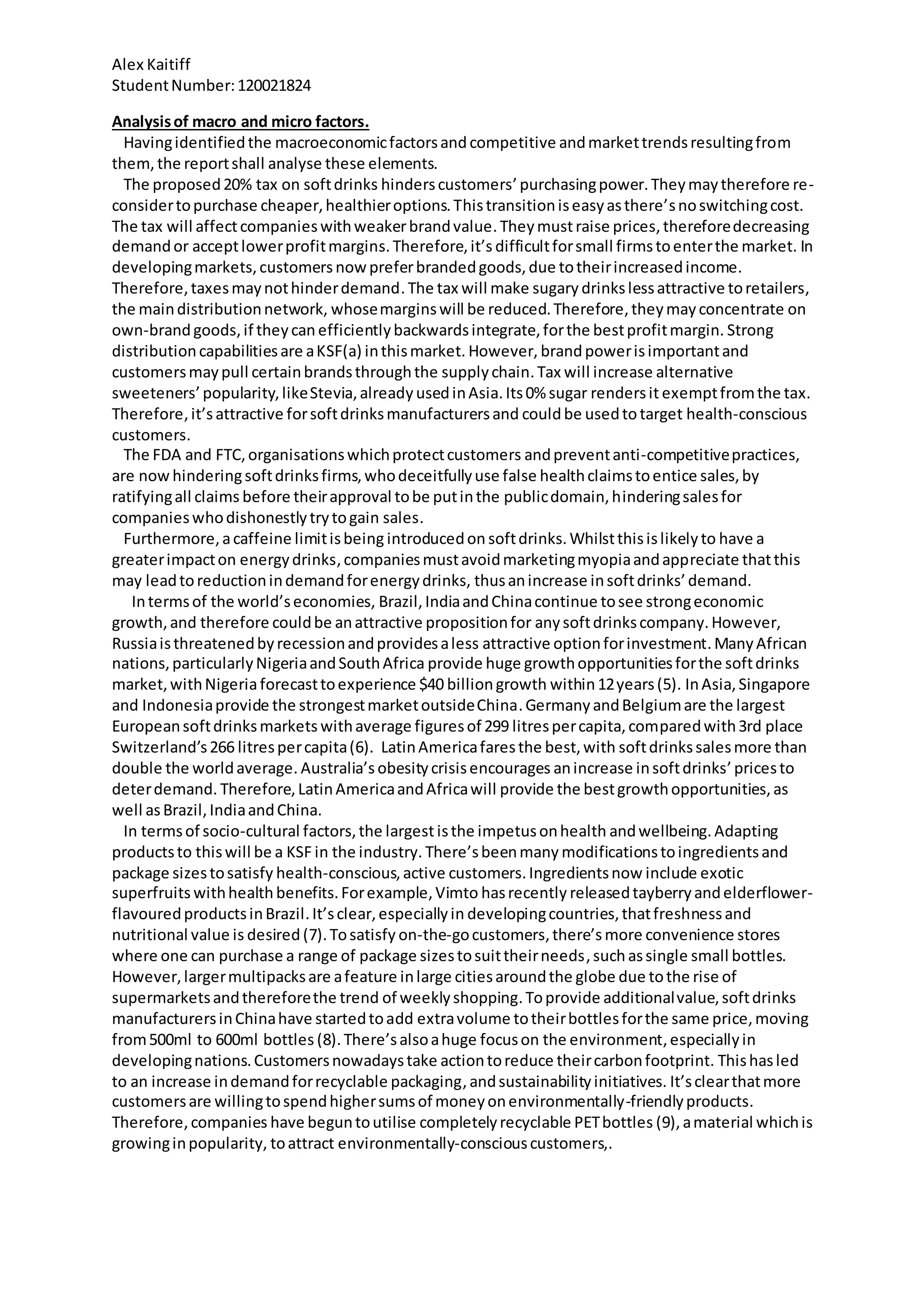 Alex Kaitiff
StudentNumber:120021824
Analysisof macro and micro factors.
Havingidentifiedthe macroeconomicfactorsand competitive andmarkettrendsresultingfrom
them,the reportshall analyse these elements.
The proposed20% tax on softdrinks hinderscustomers’purchasingpower.Theymaytherefore re-
considertopurchase cheaper,healthieroptions.Thistransitioniseasyasthere’snoswitchingcost.
The tax will affectcompanieswithweakerbrandvalue.Theymustraise prices, thereforedecreasing
demandor acceptlowerprofitmargins. Therefore,it’s difficultforsmall firmstoenterthe market. In
developingmarkets,customersnowpreferbrandedgoods,due totheirincreasedincome.
Therefore,taxesmaynothinderdemand.The tax will make sugary drinkslessattractive toretailers,
the maindistributionnetwork, whosemarginswill be reduced.Therefore,theymayconcentrate on
own-brandgoods,if theycan efficientlybackwardsintegrate,forthe bestprofitmargin. Strong
distributioncapabilitiesare aKSF(a) inthismarket. However, brandpowerisimportantand
customersmaypull certainbrandsthroughthe supplychain.Tax will increase alternative
sweeteners’popularity,likeStevia,alreadyusedinAsia. Its0% sugar rendersit exemptfromthe tax.
Therefore,it’sattractive forsoftdrinksmanufacturersand couldbe usedtotarget health-conscious
customers.
The FDA and FTC,organisationswhichprotectcustomers andpreventanti-competitivepractices,
are now hinderingsoftdrinksfirms,whodeceitfullyuse false healthclaimstoentice sales,by
ratifyingall claims before theirapproval tobe putinthe publicdomain,hinderingsalesfor
companieswhodishonestlytrytogain sales.
Furthermore,acaffeine limitisbeing introducedon softdrinks.Whilstthisislikelyto have a
greaterimpacton energydrinks,companiesmustavoidmarketingmyopiaandappreciate thatthis
may leadtoreductionindemandforenergydrinks, thusanincrease insoftdrinks’demand.
Intermsof the world’seconomies, Brazil,IndiaandChinacontinue tosee strongeconomic
growth,and therefore couldbe anattractive propositionfor anysoftdrinkscompany.However,
Russiaisthreatenedbyrecessionandprovidesaless attractive optionforinvestment.ManyAfrican
nations,particularlyNigeriaandSouthAfrica provide huge growthopportunitiesforthe softdrinks
market,withNigeriaforecasttoexperience $40 billiongrowth within12years(5). InAsia,Singapore
and Indonesiaprovide the strongestmarketoutsideChina.GermanyandBelgiumare the largest
Europeansoftdrinksmarkets withaverage figuresof 299 litrespercapita,comparedwith3rd place
Switzerland’s266 litrespercapita(6). LatinAmericafaresthe best,with softdrinkssalesmore than
double the worldaverage. Australia’s obesitycrisisencourages anincrease insoftdrinks’pricesto
deterdemand. Therefore,LatinAmericaandAfricawill provide the bestgrowthopportunities,as
well asBrazil,IndiaandChina.
In termsof socio-cultural factors,the largestisthe impetusonhealth andwellbeing.Adapting
productsto thiswill be a KSF in the industry. There’sbeenmany modificationstoingredientsand
package sizestosatisfy health-conscious,active customers.Ingredientsnow include exotic
superfruits withhealth benefits.Forexample,Vimto hasrecently releasedtayberryandelderflower-
flavouredproductsinBrazil.It’sclear,especiallyin developingcountries,thatfreshnessand
nutritional value is desired (7).Tosatisfy on-the-gocustomers,there’s more convenience stores
where one can purchase a range of package sizestosuittheirneeds,suchassingle small bottles.
However,largermultipacksare afeature inlarge citiesaroundthe globe due tothe rise of
supermarketsandthereforethe trend of weeklyshopping.Toprovide additionalvalue,softdrinks
manufacturersinChinahave startedtoadd extravolume totheirbottlesforthe same price,moving
from500ml to 600ml bottles (8).There’salsoahuge focuson the environment,especiallyin
developingnations.Customersnowadaystake actiontoreduce theircarbonfootprint. Thishasled
to an increase indemandforrecyclable packaging,andsustainabilityinitiatives. It’sclearthatmore
customersare willingtospendhighersumsof moneyonenvironmentally-friendlyproducts.
Therefore,companies have beguntoutilise completelyrecyclable PETbottles (9), amaterial whichis
growinginpopularity, toattract environmentally-consciouscustomers,.
 