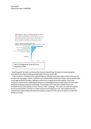 Alex Kaitiff
StudentNumber:120021824
Healthygoods’demand isenhancedbyincessant advertising.Recently,thisadvertising has
extendedtothe exponentially growingmarketof social media(10).
In thismedium, customersandrespectedfigures influence consumerpatternsdue tothe ease of
contact withthe target market.Customers are influenced bycelebritiesandthus,these valuedviews
encourage healthierlifestyles,leadingtoreductionsinsugary drinkconsumption.Due tothe
increase insocial media,marketinghasbecome increasinglypersonal,andproductsare now often
designedtoappeal to specificindividuals.Forexample,Coca-Colahave utilisednamesand
characteristicsontheirbottlesintheir “Share a Coke”campaign. Theiraimisto make theirglobal
brand personal tothe customerto create memoriesandhappiness (11).Thisenablesthemto
improve theirrelationshipandaidbrandloyaltyascustomersfeel asense of cohesionwithinthe
brand as a result.
Fig2.4: A diagramto showthe rise in
popularityof PET.
 