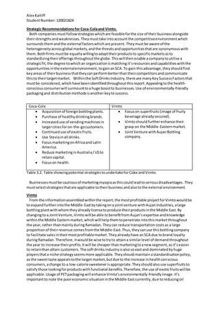 Alex Kaitiff
StudentNumber:120021824
Strategic Recommendationsfor Coca-Colaand Vimto.
Both companies mustfollowstrategieswhichare feasibleforthe size of theirbusinessalongside
theirstrengthsandweaknesses.Theymusttake intoaccount the competitiveenvironmentwhich
surroundsthemandthe external factorswhichare present. Theymustbe aware of the
heterogeneityacrossglobal markets,andthe threatsandopportunitiesthatare synonymouswith
them. Bothfirms mustbe equallywillingtoadapttheirproductsto specificmarketsasto
standardizingtheirofferingsthroughoutthe globe. Thiswillthenenable acompanytoutilise a
strategicfit, the degree towhichan organizationismatching it’sresourcesandcapabilitieswiththe
opportunitiesinthe externalenvironment,togainanSCA. To gain thisadvantage,theyshouldfind
keyareasof theirbusinessthattheycanperformbetterthantheircompetitorsandcommunicate
thisto theirtargetmarket. Withinthe SoftDrinksIndustry,there are manyKeySuccessFactorsthat
mustbe considered, whichhave beenidentifiedthroughout thisreport.Appealingtothe health-
consciousconsumerwill surmounttoa huge boostto businesses.Use of environmentally-friendly
packagingand distributionmethodsisanother keytosuccess.
Coca-Cola Vimto
 Acquisitionof foreignbottlingplants.
 Purchase of healthydrinkingbrands.
 Increaseduse of vendingmachinesin
largercitiesforon-the-gocustomers.
 Continueduse of exoticfruits.
 Use Steviainall drinks.
 FocusmarketingonAfricaand Latin
America.
 Reduce marketinginAustralia/USto
retaincapital.
 Focuson health.
 Focuson superfruits (image of fruity
beverage alreadysecured).
 Vimtoshouldfurtherenhance their
grasp on the Middle-Easternmarket.
 JointVenture withAujanBottling
company.
Table 3.2: Table showingpotential strategiestoundertakeforCoke andVimto.
Businessesmustbe cautiousof marketingmyopiaasthiscouldleadtoseriousdisadvantages.They
mustselectstrategiesthatare applicable totheirbusinessandalsotothe external environment.
Vimto
From the informationassembledwithinthe report,the mostprofitable projectforVimtowouldbe
to expandfurtherintothe Middle-Eastbytakingona jointventure withAujanIndustries,alarge
bottlingplantwithwhomtheyalreadylicensetoproduce theirproductsinthe Middle East.By
changingto a JointVenture,Vimtowill be able tobenefitfromAujan’sexpertise andknowledge
withinthe Middle Easternmarket,whichwill helpthemtopenetrate intothismarketthroughout
the year,rather thanmainlyduringRamadan. Theycan reduce transportationcostsas a large
proportionof theirrevenue comesfromthe Middle-East.Thus,theycanuse thisbottlingcompany
to facilitate salesintheirmostprofitablemarket. Theyalreadyhave anSCA due tobrand loyalty
duringRamadan.Therefore,itwouldbe wise totryto attaina similarlevel of demandthroughout
the year to increase theirprofits. Itwill be cheaperthanmarketingtoanew segment,asit’seasier
to retainthanattain customers. The softdrinksindustryisalsosovastand dominatedbyhuge
playersthata niche strategyseemsmore applicable. Theyshouldmaintain astandardisationpolicy,
as the sweettaste appealstothe target market,butdue to the increase inhealthconscious
consumers,achange to a low-caloriesweetenerisappropriate.Theyshouldalsouse superfruitsto
satisfythose lookingforproductswithfunctional benefits.Therefore,the use of exoticfruitswillbe
applicable. Usage of PETpackagingwill enhance Vimto’senvironmentally-friendlyimage. It’s
importantto note the pooreconomicsituationinthe Middle Eastcurrently,due toreducingoil
 