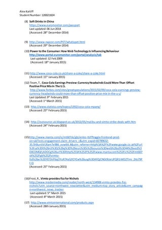 Alex Kaitiff
StudentNumber:120021824
(8) Soft Drinks in China
https://www.euromonitor.com/passport
Last updated:06 Jun2014
(Accessed:28th
December2014)
(9) http://www.napcor.com/PET/whatispet.html
(Accessed:29th
December2014)
(10) Power to the Consumer:How Web TechnologyIs InfluencingBehaviour
http://www.portal.euromonitor.com/portal/analysis/tab
Last updated:12 Feb2009
(Accessed:18th
January2015)
(11) http://www.coca-cola.co.uk/share-a-coke/share-a-coke.html
(Accessed:15th
January2015)
(12) Team,T., Coca-Cola Earnings Preview:CurrencyHeadwindsCould More Than Offset
Positive Price MixIn The U.S.
http://www.forbes.com/sites/greatspeculations/2015/02/09/coca-cola-earnings-preview-
currency-headwinds-could-more-than-offset-positive-price-mix-in-the-u-s/
Last Updated:9th
February2015
(Accessed:1st
March 2015)
(13) http://www.statista.com/topics/1392/coca-cola-mpany/
(Accessed:25th
February2015)
(14) http://outsource-uk.blogspot.co.uk/2012/05/malibu-and-vimto-strike-deals-with.htm
(Accessed:24th
February2015)
(15)http://www.manta.com/ic/mt607sk/gb/vimto-ltd?ftoggle-frontend-prod-
on=abTests.engagement.claim_drivers_c&utm_expid=82789632-
35.5hBunVVLRam7e9B6_xvwKA.4&utm_referrer=http%3A%2F%2Fwww.google.co.uk%2Furl
%3Fsa%3Dt%26rct%3Dj%26q%3D%26esrc%3Ds%26source%3Dweb%26cd%3D44%26ved%3
D0CDMQFjADOCg%26url%3Dhttp%253A%252F%252Fwww.manta.com%252Fic%252Fmt607
sk%252Fgb%252Fvimto-
ltd%26ei%3DYEf3VP6qOYuR7AaSjYCYCw%26usg%3DAFQjCNGt9UeUPQR1iWD2Tlmi_2Hz79P
t-Q
(Accessed:25th
February2015)
(16)Frost,R., Vimto providesfizzfor Nichols
http://www.insidermedia.com/insider/north-west/134908-vimto-provides-fizz-
nichols?utm_source=northwest_newsletter&utm_medium=top_story_article&utm_campaig
n=northwest_news_tracker
Last updated:5th
March 2015
(Accessed:8th
March 2015)
(17) http://www.vimtointernational.com/products.aspx
(Accessed:28thJanuary2015)
 