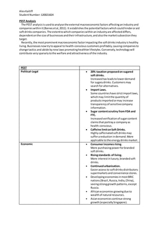 Alex Kaitiff
StudentNumber:120021824
PEST Analysis
The PEST analysisis usedtoanalyse the external macroeconomicfactors affectinganindustryand
companieswithinit(Baines etal,2011). It establishes the potential factors whichcouldhinderoraid
softdrinks companies.The extenttowhichcompanieswithin anindustryare affected differs,
dependentonthe size of businessesandtheirinfrastructure,and alsothe marketsubsectionthey
target.
Recently,the mostprominentmacroeconomicfactorimpacting the softdrinksindustryis healthy
living.Businessesnowtrytoappeal to health-consciouscustomers profitably,causingcompaniesto
change tactics and abide bynewlaws promotinghealthierlifestyles.Conversely,technologywill
contribute verysparsely tothe welfare andattractivenessof the industry.
PEST
Political-Legal  20% taxation proposedon sugared
soft drinks.
Increasedtax leadstolowerdemand
for sugarydrinks. Customersmay
searchfor alternatives.
 Import Laws.
Some countrieshave strictimportlaws,
whichmay limitthe quantityof
productsimportedormay increase
transparencyof sensitivecompany
information.
 Sugar contentscrutiny from FDA and
FTC.
Increasedverificationof sugarcontent
claimsthat portraya companyas
health-conscious.
 Caffeine limitonSoft Drinks.
Highlycaffeinatedsoftdrinksmay
sufferareduction indemand.More
applicable tothe energydrinksmarket.
Economic  Consumerincomesrising.
More purchasingpowerforbranded
softdrinks.
 Risingstandards of living.
More interestinluxury,brandedsoft
drinks.
 Continuedurbanisation.
Easieraccess to softdrinksdistributors:
supermarketsand convenience stores.
 DevelopingeconomiesinmostBRIC
nations (Brazil,Russia,India,China),
seeingstronggrowthpatterns,except
Russia.
 Africaneconomiesgrowingdue to
wealthof natural resources.
 Asianeconomiescontinue strong
growth(especiallySingapore).
 
