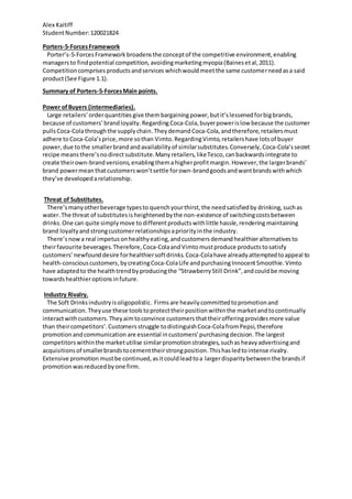 Alex Kaitiff
StudentNumber:120021824
Porters-5-ForcesFramework
Porter’s-5-ForcesFramework broadensthe conceptof the competitive environment,enabling
managersto findpotential competition, avoidingmarketingmyopia(Bainesetal,2011).
Competitioncomprises productsandservices whichwouldmeetthe same customerneedasa said
product(See Figure 1.1).
Summary of Porters-5-ForcesMain points.
Power ofBuyers (intermediaries).
Large retailers’ orderquantities give thembargainingpower,butit’slessenedforbigbrands,
because of customers’ brandloyalty.Regarding Coca-Cola,buyerpowerislow because the customer
pullsCoca-Colathroughthe supplychain. Theydemand Coca-Cola,andtherefore,retailersmust
adhere toCoca-Cola’sprice,more sothan Vimto.RegardingVimto,retailershave lotsof buyer
power,due tothe smallerbrand andavailabilityof similarsubstitutes.Conversely, Coca-Cola’ssecret
recipe meansthere’snodirectsubstitute.Manyretailers,likeTesco,canbackwardsintegrate to
create theirown-brandversions,enablingthema higherprofitmargin.However,the largerbrands’
brand powermean thatcustomerswon’tsettle forown-brandgoodsandwantbrandswithwhich
they’ve developedarelationship.
Threat of Substitutes.
There’smanyotherbeverage typesto quenchyourthirst,the needsatisfiedby drinking, suchas
water.The threat of substitutesis heightenedbythe non-existence of switchingcostsbetween
drinks. One can quite simplymove to differentproductswithlittle hassle,rendering maintaining
brand loyaltyandstrongcustomerrelationshipsapriorityinthe industry.
There’snowa real impetusonhealthyeating,andcustomers demandhealthieralternativesto
theirfavourite beverages.Therefore, Coca-ColaandVimtomustproduce productstosatisfy
customers’newfounddesire forhealthiersoftdrinks.Coca-Colahave alreadyattemptedtoappeal to
health-consciouscustomers,bycreatingCoca-ColaLife andpurchasingInnocentSmoothie.Vimto
have adaptedto the healthtrendbyproducingthe “StrawberryStill Drink”,andcouldbe moving
towardshealthieroptionsin future.
Industry Rivalry.
The Soft Drinksindustryisoligopolistic. Firmsare heavilycommittedtopromotionand
communication. Theyuse these tools toprotecttheirpositionwithinthe marketandtocontinually
interactwithcustomers.Theyaimtoconvince customers thattheirofferingprovidesmore value
than theircompetitors’.Customersstruggle todistinguish Coca-ColafromPepsi,therefore
promotionandcommunication are essential incustomers’purchasingdecision.The largest
competitorswithinthe marketutilise similarpromotionstrategies,suchas heavyadvertisingand
acquisitionsof smallerbrandstocementtheirstrongposition.Thishasledto intense rivalry.
Extensive promotion mustbe continued,asitcouldleadtoa largerdisparitybetween the brandsif
promotionwasreducedbyone firm.
 