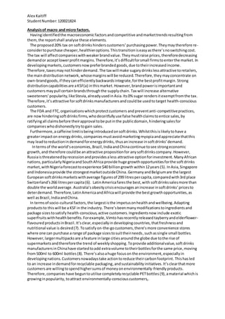 Alex Kaitiff
StudentNumber:120021824
Analysisof macro and micro factors.
Havingidentifiedthe macroeconomicfactorsand competitive andmarkettrendsresultingfrom
them,the reportshall analyse these elements.
The proposed20% tax on softdrinks hinderscustomers’purchasingpower.Theymaytherefore re-
considertopurchase cheaper,healthieroptions.Thistransitioniseasyasthere’snoswitchingcost.
The tax will affectcompanieswithweakerbrandvalue.Theymustraise prices, thereforedecreasing
demandor acceptlowerprofitmargins. Therefore,it’s difficultforsmall firmstoenterthe market. In
developingmarkets,customersnowpreferbrandedgoods,due totheirincreasedincome.
Therefore,taxesmaynothinderdemand.The tax will make sugary drinkslessattractive toretailers,
the maindistributionnetwork, whosemarginswill be reduced.Therefore,theymayconcentrate on
own-brandgoods,if theycan efficientlybackwardsintegrate,forthe bestprofitmargin. Strong
distributioncapabilitiesare aKSF(a) inthismarket. However, brandpowerisimportantand
customersmaypull certainbrandsthroughthe supplychain.Tax will increase alternative
sweeteners’popularity,likeStevia,alreadyusedinAsia. Its0% sugar rendersit exemptfromthe tax.
Therefore,it’sattractive forsoftdrinksmanufacturersand couldbe usedtotarget health-conscious
customers.
The FDA and FTC,organisationswhichprotectcustomers andpreventanti-competitivepractices,
are now hinderingsoftdrinksfirms,whodeceitfullyuse false healthclaimstoentice sales,by
ratifyingall claims before theirapproval tobe putinthe publicdomain,hinderingsalesfor
companieswhodishonestlytrytogain sales.
Furthermore,acaffeine limitisbeing introducedon softdrinks.Whilstthisislikelyto have a
greaterimpacton energydrinks,companiesmustavoidmarketingmyopiaandappreciate thatthis
may leadtoreductionindemandforenergydrinks, thusanincrease insoftdrinks’demand.
Intermsof the world’seconomies, Brazil,IndiaandChinacontinue tosee strongeconomic
growth,and therefore couldbe anattractive propositionfor anysoftdrinkscompany.However,
Russiaisthreatenedbyrecessionandprovidesaless attractive optionforinvestment.ManyAfrican
nations,particularlyNigeriaandSouthAfrica provide huge growthopportunitiesforthe softdrinks
market,withNigeriaforecasttoexperience $40 billiongrowth within12years(5). InAsia,Singapore
and Indonesiaprovide the strongestmarketoutsideChina.GermanyandBelgiumare the largest
Europeansoftdrinksmarkets withaverage figuresof 299 litrespercapita,comparedwith3rd place
Switzerland’s266 litrespercapita(6). LatinAmericafaresthe best,with softdrinkssalesmore than
double the worldaverage. Australia’s obesitycrisisencourages anincrease insoftdrinks’pricesto
deterdemand. Therefore,LatinAmericaandAfricawill provide the bestgrowthopportunities,as
well asBrazil,IndiaandChina.
In termsof socio-cultural factors,the largestisthe impetusonhealth andwellbeing.Adapting
productsto thiswill be a KSF in the industry. There’sbeenmany modificationstoingredientsand
package sizestosatisfy health-conscious,active customers.Ingredientsnow include exotic
superfruits withhealth benefits.Forexample,Vimto hasrecently releasedtayberryandelderflower-
flavouredproductsinBrazil.It’sclear,especiallyin developingcountries,thatfreshnessand
nutritional value is desired (7).Tosatisfy on-the-gocustomers,there’s more convenience stores
where one can purchase a range of package sizestosuittheirneeds,suchassingle small bottles.
However,largermultipacksare afeature inlarge citiesaroundthe globe due tothe rise of
supermarketsandthereforethe trend of weeklyshopping.Toprovide additionalvalue,softdrinks
manufacturersinChinahave startedtoadd extravolume totheirbottlesforthe same price,moving
from500ml to 600ml bottles (8).There’salsoahuge focuson the environment,especiallyin
developingnations.Customersnowadaystake actiontoreduce theircarbonfootprint. Thishasled
to an increase indemandforrecyclable packaging,andsustainabilityinitiatives. It’sclearthatmore
customersare willingtospendhighersumsof moneyonenvironmentally-friendlyproducts.
Therefore,companies have beguntoutilise completelyrecyclable PETbottles (9), amaterial whichis
growinginpopularity, toattract environmentally-consciouscustomers,.
 