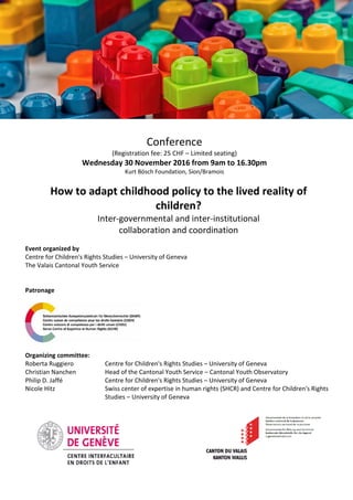 Conference
(Registration fee: 25 CHF – Limited seating)
Wednesday 30 November 2016 from 9am to 16.30pm
Kurt Bösch Foundation, Sion/Bramois
How to adapt childhood policy to the lived reality of
children?
Inter-governmental and inter-institutional
collaboration and coordination
Event organized by
Centre for Children's Rights Studies – University of Geneva
The Valais Cantonal Youth Service
Patronage
Organizing committee:
Roberta Ruggiero Centre for Children's Rights Studies – University of Geneva
Christian Nanchen Head of the Cantonal Youth Service – Cantonal Youth Observatory
Philip D. Jaffé Centre for Children's Rights Studies – University of Geneva
Nicole Hitz Swiss center of expertise in human rights (SHCR) and Centre for Children's Rights
Studies – University of Geneva
 