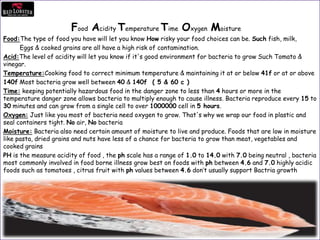 Food Acidity Temperature Time Oxygen Moisture
Food:The type of food you have will let you know How risky your food choices can be. Such fish, milk,
Eggs & cooked grains are all have a high risk of contamination.
Acid:The level of acidity will let you know if it's good environment for bacteria to grow Such Tomato &
vinegar.
Temperature:Cooking food to correct minimum temperature & maintaining it at or below 41f or at or above
140f Most bacteria grow well between 40 & 140f ( 5 & 60 c )
Time: keeping potentially hazardous food in the danger zone to less than 4 hours or more in the
temperature danger zone allows bacteria to multiply enough to cause illness. Bacteria reproduce every 15 to
30 minutes and can grow from a single cell to over 1000000 cell in 5 hours.
Oxygen: Just like you most of bacteria need oxygen to grow. That's why we wrap our food in plastic and
seal containers tight. No air, No bacteria
Moisture: Bacteria also need certain amount of moisture to live and produce. Foods that are low in moisture
like pasta, dried grains and nuts have less of a chance for bacteria to grow than meat, vegetables and
cooked grains
PH is the measure acidity of food , the ph scale has a range of 1.0 to 14.0 with 7.0 being neutral , bacteria
most commonly involved in food borne illness grow best on foods with ph between 4.6 and 7.0 highly acidic
foods such as tomatoes , citrus fruit with ph values between 4.6 don’t usually support Bactria growth
 