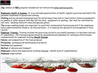 The common of PRP’s program included but not limited into below mention points :
Employees health & hygiene: It is an individual general state of health, hygienic practices and habits.The
personal cleanliness of person and clothing
Clothing and any personal belongings must be stored away from food or food contact items as equipment’s ,
no jewelry or other objects that may fall into food , equipment’s or packing , hair must be restrained by
hair nets , handling food with clean and specials gloves
The proper washing hands very important to avoid that contaminated food process and if the employees
have a gastrointestinal illness or an infected lesion , it is reducing the spread of microorganisms in food
facility .
Employee Training: Training included the practicing can led to successful business it is the heart and soul
of consistency , the training program should be documented and assessed for continued effectiveness
considerations for employee training Should Include;
Nature and composition of the food produced
Processing , packaging and warehousing of products
Facilities and equipment
Method of delivery and transport
Employees culture and experiences including language , beliefs level of comprehension
Employee expectations
 