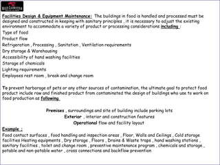 Facilities Design & Equipment Maintenance: The buildings in food is handled and processed must be
designed and constructed in keeping with sanitary principles , it is necessary to adjust the existing
environment to accommodate a variety of product or processing considerations including :
Type of food
Product flow
Refrigeration , Processing , Sanitation , Ventilation requirements
Dry storage & Warehousing
Accessibility of hand washing facilities
Storage of chemicals
Lighting requirements
Employees rest room , break and change room
To prevent harborage of pets or any other sources of contamination, the ultimate goal to protect food
product include raw and finished product from contaminated the design of buildings who use to work on
food production as following
Premises , surroundings and site of building include parking lots
Exterior , interior and construction features
Operational flow and facility layout
Example ;
Food contact surfaces , food handling and inspection areas , Floor, Walls and Ceilings , Cold storage
facilities Heating equipments , Dry storage , Floors , Drains & Waste traps , hand washing stations ,
sanitary facilities , toilet and change room , preventive maintenance program , chemicals and storage ,
potable and non-potable water , cross connections and backflow prevention
 