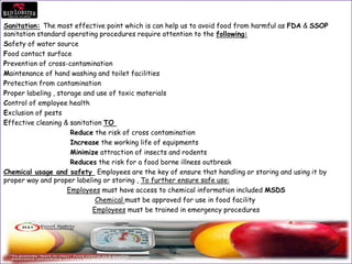 Sanitation: The most effective point which is can help us to avoid food from harmful as FDA & SSOP
sanitation standard operating procedures require attention to the following:
Safety of water source
Food contact surface
Prevention of cross-contamination
Maintenance of hand washing and toilet facilities
Protection from contamination
Proper labeling , storage and use of toxic materials
Control of employee health
Exclusion of pests
Effective cleaning & sanitation TO
Reduce the risk of cross contamination
Increase the working life of equipments
Minimize attraction of insects and rodents
Reduces the risk for a food borne illness outbreak
Chemical usage and safety Employees are the key of ensure that handling or storing and using it by
proper way and proper labeling or storing , To further ensure safe use:
Employees must have access to chemical information included MSDS
Chemical must be approved for use in food facility
Employees must be trained in emergency procedures
 