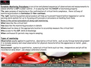 Establish Monitoring Procedures:is an action and planned sequences of observations and measurements to
assess whether a CCP is under control , it is assuring that the HACCP is functioning properly .
The core purpose of monitoring is the confirmation of critical limits compliance , there is 2 way of
monitoring procedure is Continuous Or Non-continues.
The right monitoring system and procedure will help us to prevent hazard before happened or can be
warning alarm system for us to focusing with process or procedure on handling food items
Below is the correct procedure of doing right monitoring
What describe the critical limit
How describe the monitoring procedure in details
Where must be done at the appropriate location to accurately measure the critical limit
Who access to the CCP. Skills & knowledge
When continuous Or periodic may require sampling
Types of monitoring
Observation usually applied to qualitative , descriptive critical limits , such as any foreign materials present
it is includes sensory and visual observation for physical characteristics like appearance or metal , glass ,
bone & wood.
Measurement applies to quantitative , numerical critical limits such as time , temperature and ph will be
recorded on daily sheet , use always calibrated utensils
 