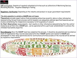 CCP verification Consists of regularly scheduled activities such as calibration of Monitoring Devices,
Reviewing Records , Targeted Sampling & Testing
Regulatory Verification Depending on the industry and product or as per government requirements
The data assemble to validate a HACCP plan is 2 types
Theoretical principle expert advice from processing authorities scientific data or other information
demonstrating the particular process control measure can adequately address specified hazards such as
studies establishing the temperature necessary to kill organisms of concern
In-Plant Observations measurements , test results or other information demonstrating that the control
measures as written into a HACCP plan , can be operated within a particular establishment to achieve the
intended food safety objective.
Recordkeeping Once the HACCP team has completed the process, it should be documented and recorded as
most of organization they records associated with their HACCP system and related to HACCP plan
development to their daily operations and for verification activities as some of the records will be defined
by regulatory requirements
 