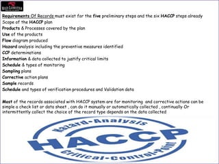 Requirements Of Records must exist for the five preliminary steps and the six HACCP steps already
Scope of the HACCP plan
Products & Processes covered by the plan
Use of the products
Flow diagram produced
Hazard analysis including the preventive measures identified
CCP determinations
Information & data collected to justify critical limits
Schedule & types of monitoring
Sampling plans
Corrective action plans
Sample records
Schedule and types of verification procedures and Validation data
Most of the records associated with HACCP system are for monitoring and corrective actions can be
simple a check list or data sheet , can do it manually or automatically collected , continually Or
intermittently collect the choice of the record type depends on the data collected
 