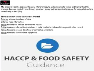 The checklists can be designed to easily interpret results and demonstrate trends and highlight subtle
changes , Data we need all records must be dated , signed by 2 persons in charge one for completed and one
to reviewing or verifying.
Below is common errors we should be Avoided
Entering information ahead of time
Entering false information
Failing to correlate time of day with the record
Failing to record information that allows it to be tracked or followed through with other record
Failing to record process deviations or corrective actions and
Failing to record calibration of equipments .
 