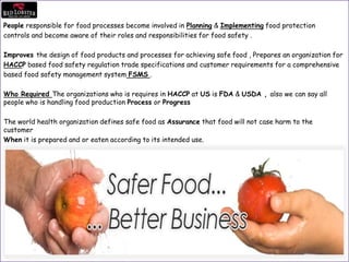 People responsible for food processes become involved in Planning & Implementing food protection
controls and become aware of their roles and responsibilities for food safety .
Improves the design of food products and processes for achieving safe food , Prepares an organization for
HACCP based food safety regulation trade specifications and customer requirements for a comprehensive
based food safety management system FSMS .
Who Required The organizations who is requires in HACCP at US is FDA & USDA , also we can say all
people who is handling food production Process or Progress
The world health organization defines safe food as Assurance that food will not case harm to the
customer
When it is prepared and or eaten according to its intended use.
 