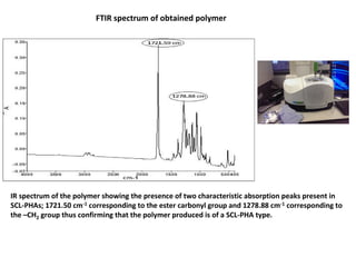 IR spectrum of the polymer showing the presence of two characteristic absorption peaks present in
SCL-PHAs; 1721.50 cm-1 corresponding to the ester carbonyl group and 1278.88 cm-1 corresponding to
the –CH2 group thus confirming that the polymer produced is of a SCL-PHA type.
FTIR spectrum of obtained polymer
 