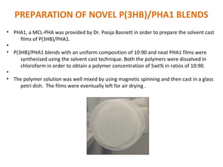 PREPARATION OF NOVEL P(3HB)/PHA1 BLENDS
• PHA1, a MCL-PHA was provided by Dr. Pooja Basnett in order to prepare the solvent cast
films of P(3HB)/PHA1.
•
• P(3HB)/PHA1 blends with an uniform composition of 10:90 and neat PHA1 films were
synthesised using the solvent cast technique. Both the polymers were dissolved in
chloroform in order to obtain a polymer concentration of 5wt% in ratios of 10:90.
•
• The polymer solution was well mixed by using magnetic spinning and then cast in a glass
petri dish. The films were eventually left for air drying .
 