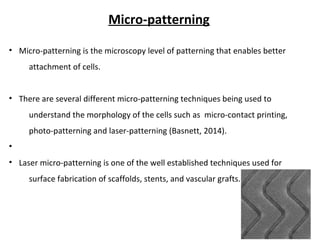 Micro-patterning
• Micro-patterning is the microscopy level of patterning that enables better
attachment of cells.
• There are several different micro-patterning techniques being used to
understand the morphology of the cells such as micro-contact printing,
photo-patterning and laser-patterning (Basnett, 2014).
•
• Laser micro-patterning is one of the well established techniques used for
surface fabrication of scaffolds, stents, and vascular grafts.
 