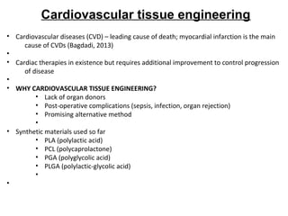 Cardiovascular tissue engineering
• Cardiovascular diseases (CVD) – leading cause of death; myocardial infarction is the main
cause of CVDs (Bagdadi, 2013)
•
• Cardiac therapies in existence but requires additional improvement to control progression
of disease
•
• WHY CARDIOVASCULAR TISSUE ENGINEERING?
• Lack of organ donors
• Post-operative complications (sepsis, infection, organ rejection)
• Promising alternative method
•
• Synthetic materials used so far
• PLA (polylactic acid)
• PCL (polycaprolactone)
• PGA (polyglycolic acid)
• PLGA (polylactic-glycolic acid)
•
•
 
