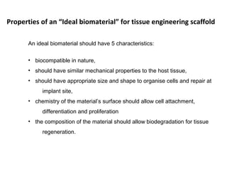An ideal biomaterial should have 5 characteristics:
• biocompatible in nature,
• should have similar mechanical properties to the host tissue,
• should have appropriate size and shape to organise cells and repair at
implant site,
• chemistry of the material’s surface should allow cell attachment,
differentiation and proliferation
• the composition of the material should allow biodegradation for tissue
regeneration.
Properties of an “Ideal biomaterial” for tissue engineering scaffold
 