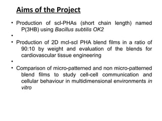 Aims of the Project
• Production of scl-PHAs (short chain length) named
P(3HB) using Bacillus subtilis OK2
•
• Production of 2D mcl-scl PHA blend films in a ratio of
90:10 by weight and evaluation of the blends for
cardiovascular tissue engineering
•
• Comparison of micro-patterned and non micro-patterned
blend films to study cell-cell communication and
cellular behaviour in multidimensional environments in
vitro
 