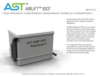 AIRLIFT™ 1OCF
The low proﬁle of the AST Airlift™ 10CF is
ideal for ﬁsh tanks ranging from 2000 to
4000 gallons.
Airlifted PolyGeyser® ﬁlter units are easy to
operate and maintain, with energy savings
up to 60%, compared to the cost of a typical
water pump ﬁltration system. The airlifted
conﬁguration operates using an air blower
for greater reliability and cost savings. No
water pumps are needed for water
circulation, but can be utilized if desired.
The PolyGeyser® ﬁlter pneumatically
backwashes the media. This ﬁlter provides
both mechanical and biological ﬁltration in
a single unit with extremely low water loss
by removing concentrated sludge.
• Superior Solids Removal • Excellent Biolfiltration • Automatic Backwash • Low Water Loss • Air Operated Filtration •
US Patent No. 6,517,724 • US Patent No. 5,770,080 • Canada Patent No. 7989-005 • EPO No. 977,713
ASTFILTERS.COM
™
 