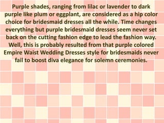 Purple shades, ranging from lilac or lavender to dark
purple like plum or eggplant, are considered as a hip color
 choice for bridesmaid dresses all the while. Time changes
 everything but purple bridesmaid dresses seem never set
 back on the cutting fashion edge to lead the fashion way.
  Well, this is probably resulted from that purple colored
Empire Waist Wedding Dresses style for bridesmaids never
    fail to boost diva elegance for solemn ceremonies.
 