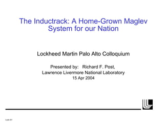 The Inductrack: A Home-Grown Maglev System for our Nation Lockheed Martin Palo Alto Colloquium Presented by:  Richard F. Post,  Lawrence Livermore National Laboratory 15 Apr 2004 Lock./01 
