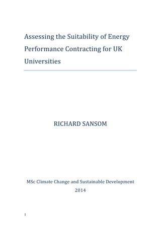 !!!
!1!
!
Assessing'the'Suitability'of'Energy'
Performance*Contracting*for*UK*
Universities!
!
!
!
!
RICHARD'SANSOM!
!
!
!
!
MSc$Climate$Change$and$Sustainable$Development!
2014!
!
 