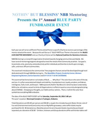 NOTHIN’ BUT BLESSINS’ NBB Mentoring
Presents the 1st
Annual BLUE PARTY
FUNDRAISER EVENT
Each year we will serve adifferentTheme andwillhonoraspecificCharitytoreceive apercentage of the
moniesraisedatthe event. Because thiswill be our1st
BLUE PARTYour Theme isfocused on the BLACK
LIVES MATTER MOVEMENT and our Charityof choice will be National Coalitionfor Homeless Veterans.
NBB Mentoringisa nonprofitorganizationdirectedtowardschangingcommunitiesworldwide. We
have several mentoringprogramsdesignedtomeetthe needsof the Community atwhole. Ourgoal is
to promote unity,positivity,andproductivitywithinindividualsandfamiliesto builduponstronger,
safer,andmore affluentcommunities.
Thiseventwill introducetothe communities’ free programsthatare andwill be developedthoughhard
dedicatedworkthroughNBBMentoringInc.,The Boys2Men Project,Creativity Corner,Women
EmpoweringWomen,SeniorSweeties andO-P-E-R-A-T-I-O-N-SVETERANS.
Thiseventwill be formal attire inall shadesof BLUE……. Why Blue? The color blue isthe colorof the sky
and sea.It isoftenassociatedwithdepthandstability.Itsymbolizestrust,loyalty,wisdom,confidence,
intelligence,faith,truth,andheaven. NBBrepresentsNothin’ButBlessins’whichhasbeenordainedby
GOD to be utilizedasa vessel toUnite all Organizations ineffortstowork as one entitydesignedtobring
aboutCHANGE. Changingourthoughts,our habitsandour actions. There,inwhich the color blue
symbolizes everythingNBBembodies.
The date of the BLUE PARTYEVENT will be Saturday, September24, 2016 5:00 pm
Thisyear’s Location:Municipal ComplexinTuskegee,Alabama
TicketDonationsare $35.00 per personand $50.00 a couple thisincludes SouvenirBook, Dinner, Lotsof
Funand Entertainmentand(one) entryintoourBigRaffle giveaways,extraraffle ticketsmaybe
purchasedfor$2. 00 donationea.(Needbe presenttowin) Souvenirbooksmayalsobe purchased
separatelyata donationof $6.00 Children,VeteransandGroupdonationsdifferandVendortableswill
 