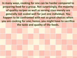 In many ways, cooking for one can be harder compared to
 preparing food for a group. Not surprisingly, the majority
   of quality recipes as well as serving sizes merely are
   generally not scaled well for just one individual. You
 happen to be confronted with not so great choices when
you are cooking for one; hence, you might have to sacrifice
            the taste and quality of the foods.
 