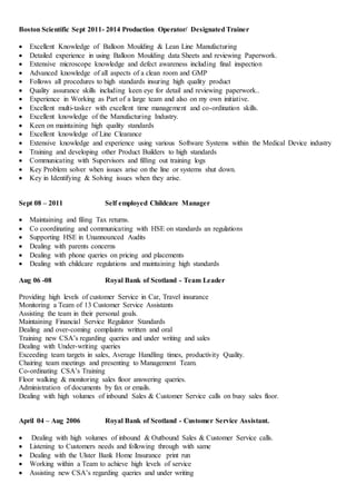 Boston Scientific Sept 2011- 2014 Production Operator/ Designated Trainer
 Excellent Knowledge of Balloon Moulding & Lean Line Manufacturing
 Detailed experience in using Balloon Moulding data Sheets and reviewing Paperwork.
 Extensive microscope knowledge and defect awareness including final inspection
 Advanced knowledge of all aspects of a clean room and GMP
 Follows all procedures to high standards insuring high quality product
 Quality assurance skills including keen eye for detail and reviewing paperwork..
 Experience in Working as Part of a large team and also on my own initiative.
 Excellent multi-tasker with excellent time management and co-ordination skills.
 Excellent knowledge of the Manufacturing Industry.
 Keen on maintaining high quality standards
 Excellent knowledge of Line Clearance
 Extensive knowledge and experience using various Software Systems within the Medical Device industry
 Training and developing other Product Builders to high standards
 Communicating with Supervisors and filling out training logs
 Key Problem solver when issues arise on the line or systems shut down.
 Key in Identifying & Solving issues when they arise.
Sept 08 – 2011 Self employed Childcare Manager
 Maintaining and filing Tax returns.
 Co coordinating and communicating with HSE on standards an regulations
 Supporting HSE in Unannounced Audits
 Dealing with parents concerns
 Dealing with phone queries on pricing and placements
 Dealing with childcare regulations and maintaining high standards
Aug 06 -08 Royal Bank of Scotland - Team Leader
Providing high levels of customer Service in Car, Travel insurance
Monitoring a Team of 13 Customer Service Assistants
Assisting the team in their personal goals.
Maintaining Financial Service Regulator Standards
Dealing and over-coming complaints written and oral
Training new CSA’s regarding queries and under writing and sales
Dealing with Under-writing queries
Exceeding team targets in sales, Average Handling times, productivity Quality.
Chairing team meetings and presenting to Management Team.
Co-ordinating CSA’s Training
Floor walking & monitoring sales floor answering queries.
Administration of documents by fax or emails.
Dealing with high volumes of inbound Sales & Customer Service calls on busy sales floor.
April 04 – Aug 2006 Royal Bank of Scotland - Customer Service Assistant.
 Dealing with high volumes of inbound & Outbound Sales & Customer Service calls.
 Listening to Customers needs and following through with same
 Dealing with the Ulster Bank Home Insurance print run
 Working within a Team to achieve high levels of service
 Assisting new CSA’s regarding queries and under writing
 