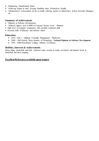  Maintaining Abandonment Rates
 Achieving targets in sales, Average Handling times, Productivity Quality.
 Administration of documents by fax or emails referring queries to underwriters & Key Accounts Managers
etc
Summary of Achievements
 Diploma in Software Development
 Achieved highest level in RBS at Customer Service Level – Platinum
 High level of computer competency with excellent keyboard skills
 Personal skills to influence and motivate others
Education
 2014 – Part 1 – Diploma in Quality Management - Distinction
 2000 – 2003 Galway Mayo Institute of Technology- National Diploma in Software Development
 1995 – 2000 Presentation College, Athenry, Co.Galway
Hobbies, Interests & Achievements
Horse riding, basketball, and Irish. Achieved many awards at county, provincial and national levels in
basketball and show jumping.
ExcellentReferencesavailable upon request
 