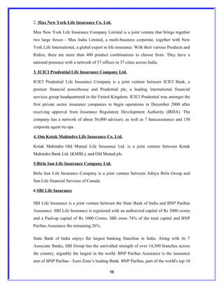 2. Max New York Life Insurance Co. Ltd.

Max New York Life Insurance Company Limited is a joint venture that brings together
two large forces - Max India Limited, a multi-business corporate, together with New
York Life International, a global expert in life insurance. With their various Products and
Riders, there are more than 400 product combinations to choose from. They have a
national presence with a network of 57 offices in 37 cities across India.

3. ICICI Prudential Life Insurance Company Ltd.

ICICI Prudential Life Insurance Company is a joint venture between ICICI Bank, a
premier financial powerhouse and Prudential plc, a leading international financial
services group headquartered in the United Kingdom. ICICI Prudential was amongst the
first private sector insurance companies to begin operations in December 2000 after
receiving approval from Insurance Regulatory Development Authority (IRDA). The
company has a network of about 56,000 advisors; as well as 7 bancassurance and 150
corporate agent tie-ups.

4. Om Kotak Mahindra Life Insurance Co. Ltd.

Kotak Mahindra Old Mutual Life Insurance Ltd. is a joint venture between Kotak
Mahindra Bank Ltd. (KMBL), and Old Mutual plc.

5.Birla Sun Life Insurance Company Ltd.

Birla Sun Life Insurance Company is a joint venture between Aditya Birla Group and
Sun Life financial Services of Canada.

6.SBI Life Insurance

SBI Life Insurance is a joint venture between the State Bank of India and BNP Paribas
Assurance. SBI Life Insurance is registered with an authorized capital of Rs 2000 crores
and a Paid-up capital of Rs 1000 Crores. SBI owns 74% of the total capital and BNP
Paribas Assurance the remaining 26%.

State Bank of India enjoys the largest banking franchise in India. Along with its 7
Associate Banks, SBI Group has the unrivalled strength of over 14,500 branches across
the country, arguably the largest in the world. BNP Paribas Assurance is the insurance
arm of BNP Paribas - Euro Zone’s leading Bank. BNP Paribas, part of the world's top 10

                                            10
 