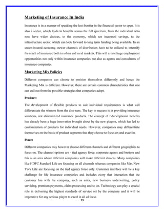 Marketing of Insurance In India
Insurance is in a manner of speaking the last frontier in the financial sector to open. It is
also a sector, which leads to benefits across the full spectrum, from the individual who
now have wider choices, to the economy, which see increased savings, to the
infrastructure sector, which can look forward to long term funding being available. In an
under-insured economy, newer channels of distribution have to be utilized to intensify
the reach of insurance both in urban and rural markets. This will create huge employment
opportunities not only within insurance companies but also as agents and consultants of
insurance companies.

Marketing Mix Policies

Different companies can choose to position themselves differently and hence the
Marketing Mix is different. However, there are certain common characteristics that one
can cull out from the possible strategies that companies adopt.

Product:

The development of flexible products to suit individual requirements is what will
differentiate the winners from the also-rans. The key to success is in providing insurance
solutions, not standardized insurance products. The concept of riders/optional benefits
has already been a huge innovation brought about by the new players, which has led to
customization of products for individual needs. However, companies may differentiate
themselves on the basis of product segments that they choose to focus on and excel in.

Place:

Different companies may however choose different channels and different geographies to
focus on. The channel options are - tied agency force, corporate agents and brokers and
this is an area where different companies will make different choices. Many companies
like HDFC Standard Life are focusing on all channels whereas companies like Max New
York Life are focusing on the tied agency force only. Customer interface will be a key
challenge for life insurance companies and includes every that interaction that the
customer has with the company, such as sales, new business underwriting, policy
servicing, premium payments, claim processing and so on. Technology can play a crucial
role in delivering the highest standards of service set by the company and it will be
imperative for any serious player to excel in all of these.
                                             13
 