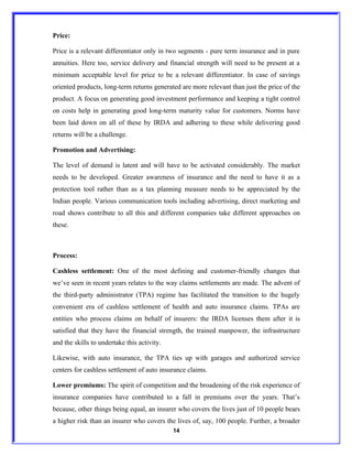 Price:

Price is a relevant differentiator only in two segments - pure term insurance and in pure
annuities. Here too, service delivery and financial strength will need to be present at a
minimum acceptable level for price to be a relevant differentiator. In case of savings
oriented products, long-term returns generated are more relevant than just the price of the
product. A focus on generating good investment performance and keeping a tight control
on costs help in generating good long-term maturity value for customers. Norms have
been laid down on all of these by IRDA and adhering to these while delivering good
returns will be a challenge.

Promotion and Advertising:

The level of demand is latent and will have to be activated considerably. The market
needs to be developed. Greater awareness of insurance and the need to have it as a
protection tool rather than as a tax planning measure needs to be appreciated by the
Indian people. Various communication tools including advertising, direct marketing and
road shows contribute to all this and different companies take different approaches on
these.



Process:

Cashless settlement: One of the most defining and customer-friendly changes that
we’ve seen in recent years relates to the way claims settlements are made. The advent of
the third-party administrator (TPA) regime has facilitated the transition to the hugely
convenient era of cashless settlement of health and auto insurance claims. TPAs are
entities who process claims on behalf of insurers: the IRDA licenses them after it is
satisfied that they have the financial strength, the trained manpower, the infrastructure
and the skills to undertake this activity.

Likewise, with auto insurance, the TPA ties up with garages and authorized service
centers for cashless settlement of auto insurance claims.

Lower premiums: The spirit of competition and the broadening of the risk experience of
insurance companies have contributed to a fall in premiums over the years. That’s
because, other things being equal, an insurer who covers the lives just of 10 people bears
a higher risk than an insurer who covers the lives of, say, 100 people. Further, a broader
                                             14
 
